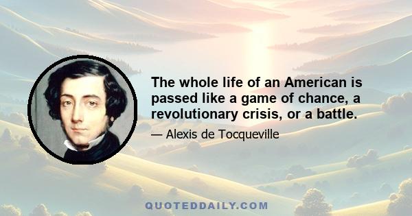 The whole life of an American is passed like a game of chance, a revolutionary crisis, or a battle.