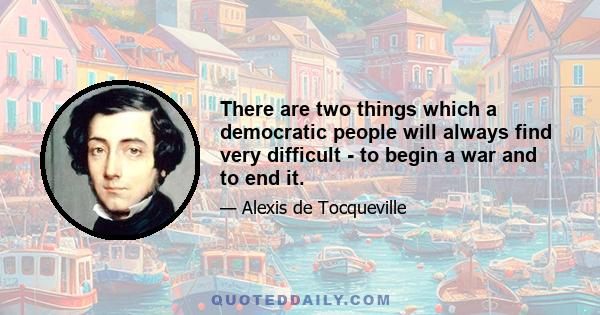 There are two things which a democratic people will always find very difficult - to begin a war and to end it.