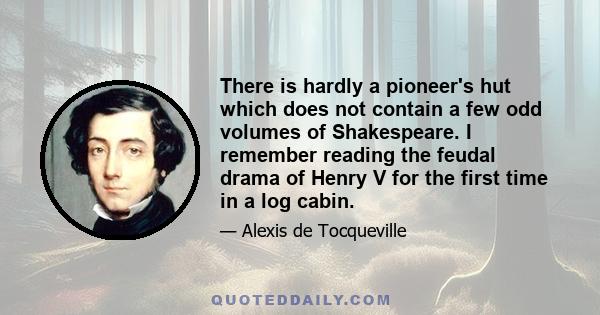 There is hardly a pioneer's hut which does not contain a few odd volumes of Shakespeare. I remember reading the feudal drama of Henry V for the first time in a log cabin.