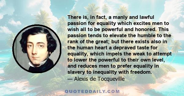 There is, in fact, a manly and lawful passion for equality which excites men to wish all to be powerful and honored. This passion tends to elevate the humble to the rank of the great; but there exists also in the human