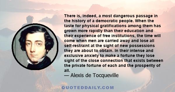 There is, indeed, a most dangerous passage in the history of a democratic people. When the taste for physical gratifications among them has grown more rapidly than their education and their experience of free