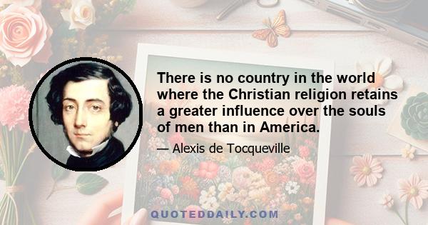 There is no country in the world where the Christian religion retains a greater influence over the souls of men than in America.