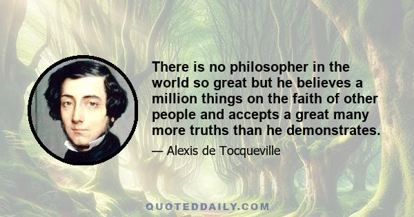 There is no philosopher in the world so great but he believes a million things on the faith of other people and accepts a great many more truths than he demonstrates.