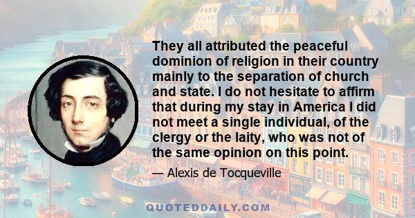 They all attributed the peaceful dominion of religion in their country mainly to the separation of church and state. I do not hesitate to affirm that during my stay in America I did not meet a single individual, of the