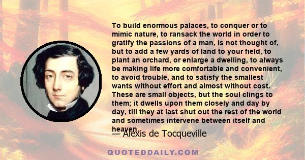 To build enormous palaces, to conquer or to mimic nature, to ransack the world in order to gratify the passions of a man, is not thought of, but to add a few yards of land to your field, to plant an orchard, or enlarge