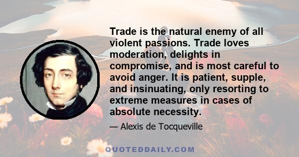 Trade is the natural enemy of all violent passions. Trade loves moderation, delights in compromise, and is most careful to avoid anger. It is patient, supple, and insinuating, only resorting to extreme measures in cases 