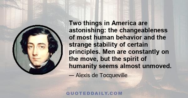 Two things in America are astonishing: the changeableness of most human behavior and the strange stability of certain principles. Men are constantly on the move, but the spirit of humanity seems almost unmoved.