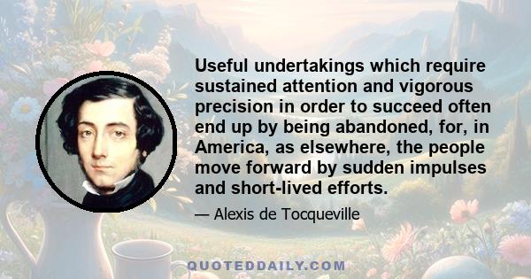 Useful undertakings which require sustained attention and vigorous precision in order to succeed often end up by being abandoned, for, in America, as elsewhere, the people move forward by sudden impulses and short-lived 