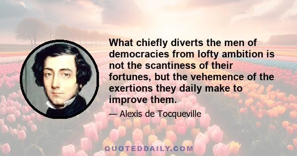 What chiefly diverts the men of democracies from lofty ambition is not the scantiness of their fortunes, but the vehemence of the exertions they daily make to improve them.