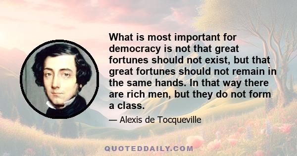 What is most important for democracy is not that great fortunes should not exist, but that great fortunes should not remain in the same hands. In that way there are rich men, but they do not form a class.