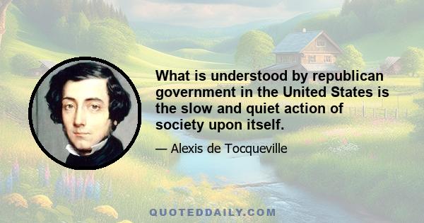 What is understood by republican government in the United States is the slow and quiet action of society upon itself.