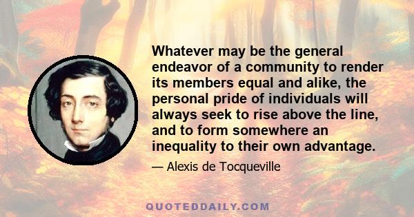 Whatever may be the general endeavor of a community to render its members equal and alike, the personal pride of individuals will always seek to rise above the line, and to form somewhere an inequality to their own