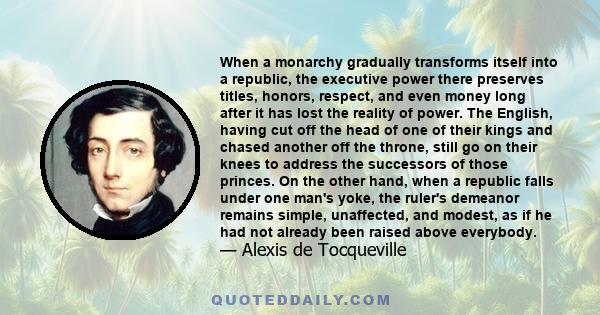 When a monarchy gradually transforms itself into a republic, the executive power there preserves titles, honors, respect, and even money long after it has lost the reality of power. The English, having cut off the head