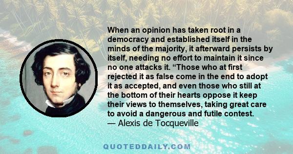 When an opinion has taken root in a democracy and established itself in the minds of the majority, it afterward persists by itself, needing no effort to maintain it since no one attacks it. “Those who at first rejected