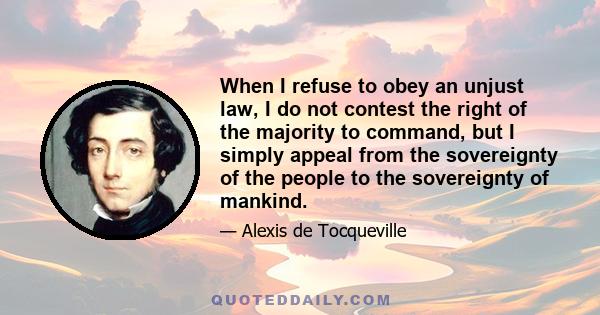 When I refuse to obey an unjust law, I do not contest the right of the majority to command, but I simply appeal from the sovereignty of the people to the sovereignty of mankind.