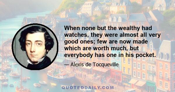 When none but the wealthy had watches, they were almost all very good ones; few are now made which are worth much, but everybody has one in his pocket.