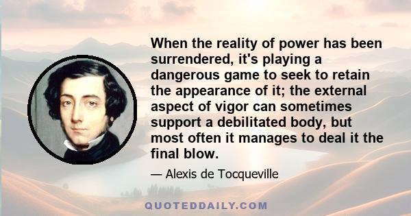 When the reality of power has been surrendered, it's playing a dangerous game to seek to retain the appearance of it; the external aspect of vigor can sometimes support a debilitated body, but most often it manages to