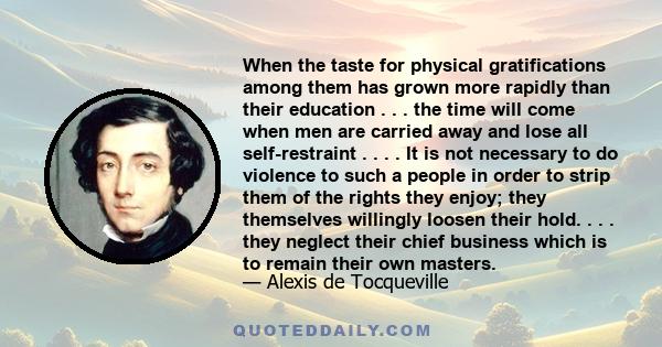 When the taste for physical gratifications among them has grown more rapidly than their education . . . the time will come when men are carried away and lose all self-restraint . . . . It is not necessary to do violence 