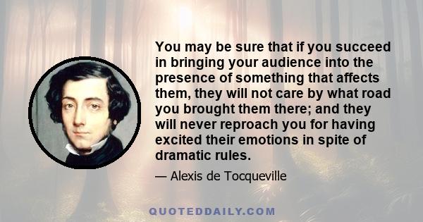 You may be sure that if you succeed in bringing your audience into the presence of something that affects them, they will not care by what road you brought them there; and they will never reproach you for having excited 