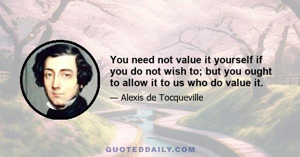 You need not value it yourself if you do not wish to; but you ought to allow it to us who do value it.