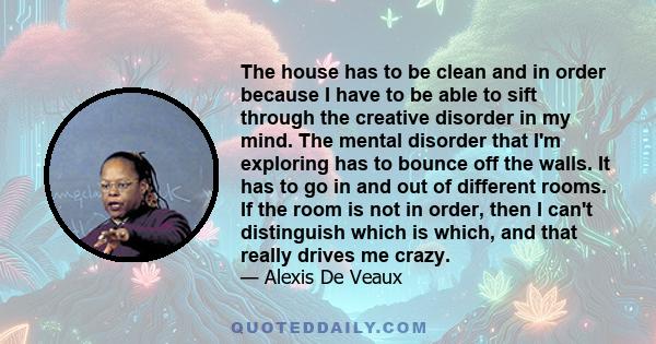 The house has to be clean and in order because I have to be able to sift through the creative disorder in my mind. The mental disorder that I'm exploring has to bounce off the walls. It has to go in and out of different 