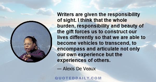 Writers are given the responsibility of sight. I think that the whole burden, responsibility and beauty of the gift forces us to construct our lives differently so that we are able to become vehicles to transcend, to