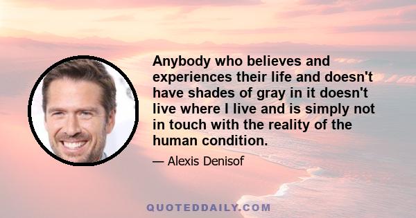 Anybody who believes and experiences their life and doesn't have shades of gray in it doesn't live where I live and is simply not in touch with the reality of the human condition.