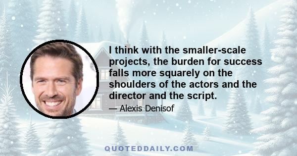 I think with the smaller-scale projects, the burden for success falls more squarely on the shoulders of the actors and the director and the script.