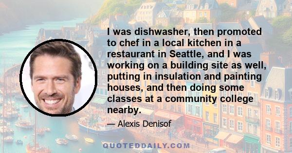 I was dishwasher, then promoted to chef in a local kitchen in a restaurant in Seattle, and I was working on a building site as well, putting in insulation and painting houses, and then doing some classes at a community