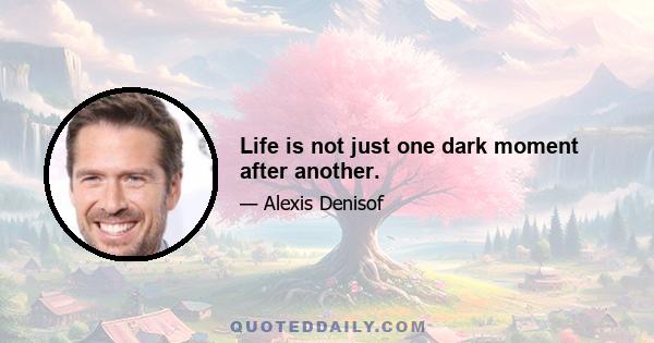 Life is not just one dark moment after another.