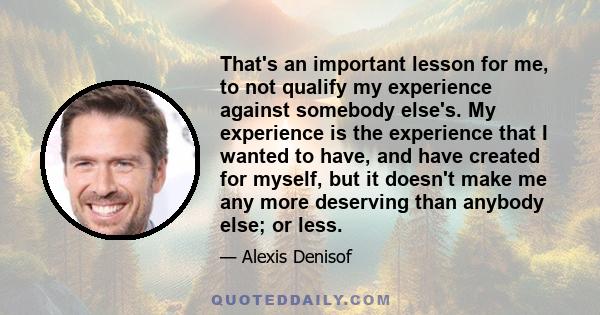 That's an important lesson for me, to not qualify my experience against somebody else's. My experience is the experience that I wanted to have, and have created for myself, but it doesn't make me any more deserving than 