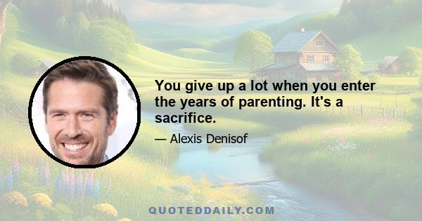 You give up a lot when you enter the years of parenting. It's a sacrifice.