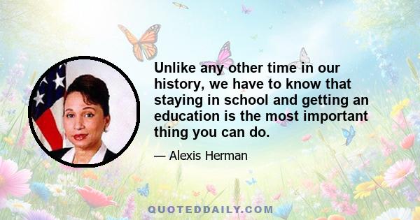 Unlike any other time in our history, we have to know that staying in school and getting an education is the most important thing you can do.