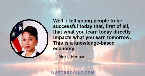 Well, I tell young people to be successful today that, first of all, that what you learn today directly impacts what you earn tomorrow. This is a knowledge-based economy.