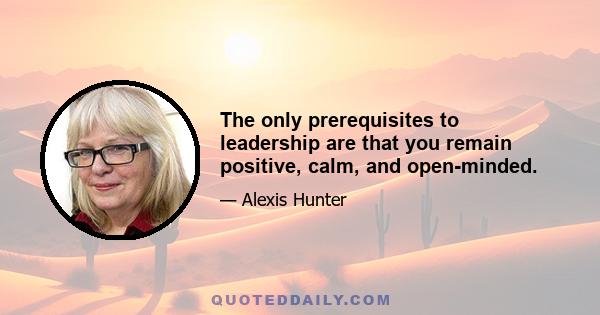 The only prerequisites to leadership are that you remain positive, calm, and open-minded.