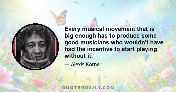 Every musical movement that is big enough has to produce some good musicians who wouldn't have had the incentive to start playing without it.