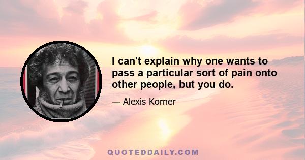 I can't explain why one wants to pass a particular sort of pain onto other people, but you do.