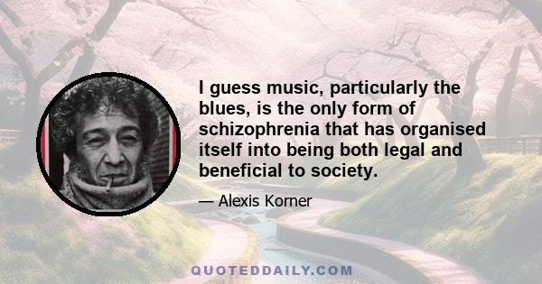 I guess music, particularly the blues, is the only form of schizophrenia that has organised itself into being both legal and beneficial to society.