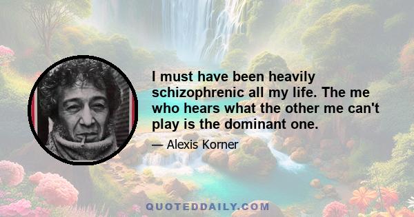 I must have been heavily schizophrenic all my life. The me who hears what the other me can't play is the dominant one.