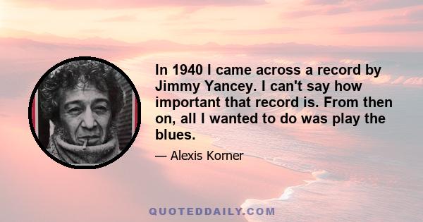 In 1940 I came across a record by Jimmy Yancey. I can't say how important that record is. From then on, all I wanted to do was play the blues.