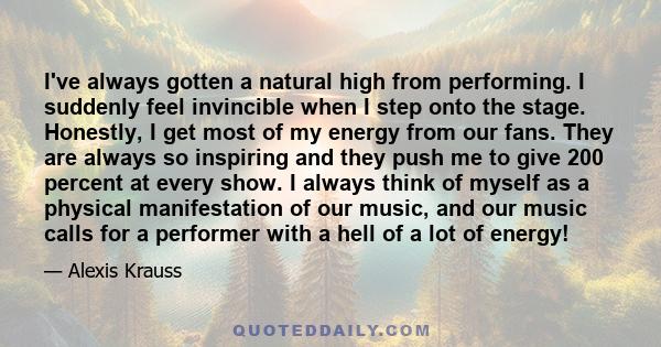 I've always gotten a natural high from performing. I suddenly feel invincible when I step onto the stage. Honestly, I get most of my energy from our fans. They are always so inspiring and they push me to give 200