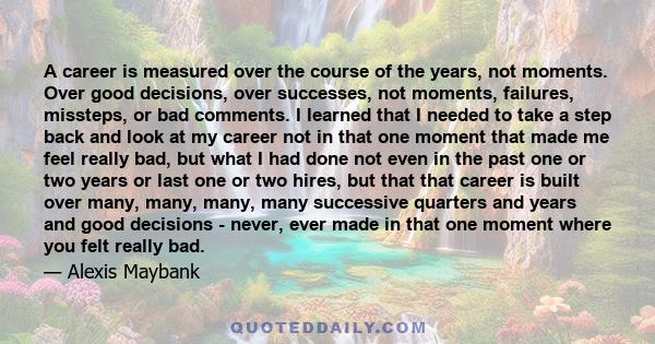 A career is measured over the course of the years, not moments. Over good decisions, over successes, not moments, failures, missteps, or bad comments. I learned that I needed to take a step back and look at my career