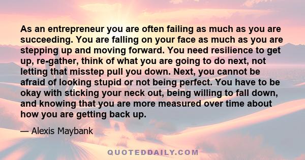 As an entrepreneur you are often failing as much as you are succeeding. You are falling on your face as much as you are stepping up and moving forward. You need resilience to get up, re-gather, think of what you are