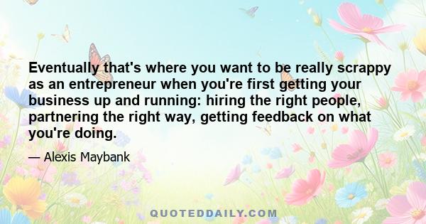 Eventually that's where you want to be really scrappy as an entrepreneur when you're first getting your business up and running: hiring the right people, partnering the right way, getting feedback on what you're doing.