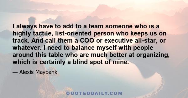 I always have to add to a team someone who is a highly tactile, list-oriented person who keeps us on track. And call them a COO or executive all-star, or whatever. I need to balance myself with people around this table