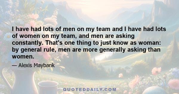 I have had lots of men on my team and I have had lots of women on my team, and men are asking constantly. That's one thing to just know as woman: by general rule, men are more generally asking than women.