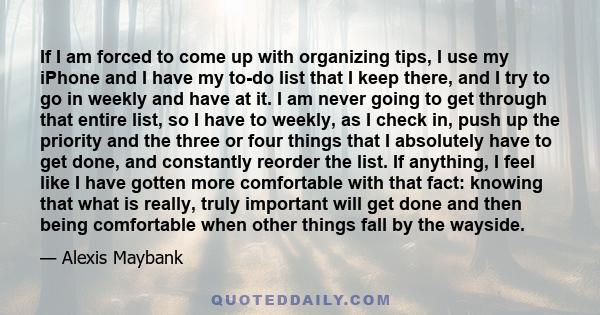 If I am forced to come up with organizing tips, I use my iPhone and I have my to-do list that I keep there, and I try to go in weekly and have at it. I am never going to get through that entire list, so I have to