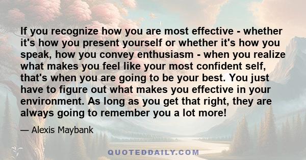 If you recognize how you are most effective - whether it's how you present yourself or whether it's how you speak, how you convey enthusiasm - when you realize what makes you feel like your most confident self, that's