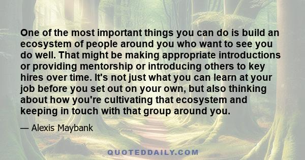 One of the most important things you can do is build an ecosystem of people around you who want to see you do well. That might be making appropriate introductions or providing mentorship or introducing others to key