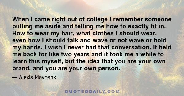 When I came right out of college I remember someone pulling me aside and telling me how to exactly fit in. How to wear my hair, what clothes I should wear, even how I should talk and wave or not wave or hold my hands. I 